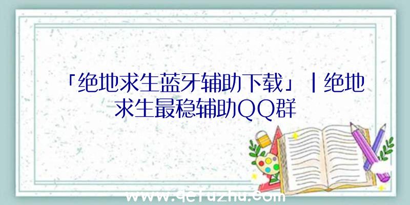 「绝地求生蓝牙辅助下载」|绝地求生最稳辅助QQ群